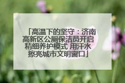 高温下的坚守：济南高新区公厕保洁员开启精细养护模式 用汗水擦亮城市文明窗口