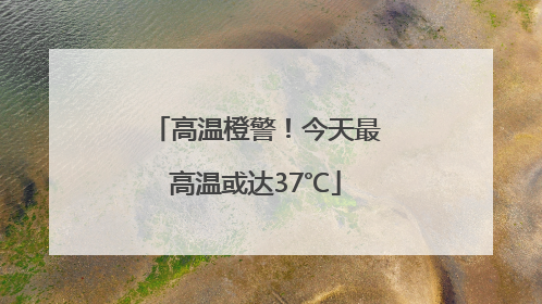 高温橙警！今天最高温或达37℃
