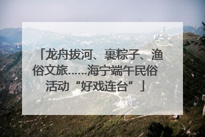 龙舟拔河、裹粽子、渔俗文旅……海宁端午民俗活动“好戏连台”