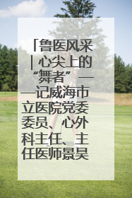 鲁医风采｜心尖上的“舞者”——记威海市立医院党委委员、心外科主任、主任医师景昊