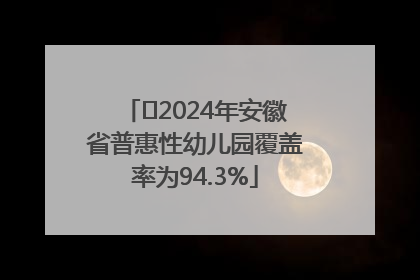 ﻿2024年安徽省普惠性幼儿园覆盖率为94.3%