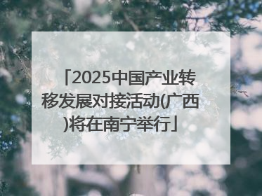 2025中国产业转移发展对接活动(广西)将在南宁举行