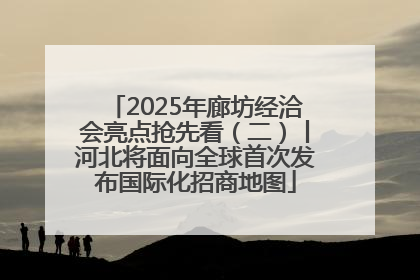 2025年廊坊经洽会亮点抢先看（二）丨河北将面向全球首次发布国际化招商地图