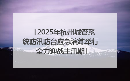 2025年杭州城管系统防汛防台应急演练举行 全力迎战主汛期