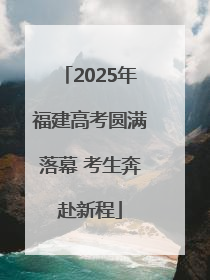 2025年福建高考圆满落幕 考生奔赴新程