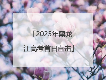 2025年黑龙江高考首日直击