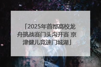 2025年首都高校龙舟挑战赛门头沟开赛 京津健儿竞速门城湖