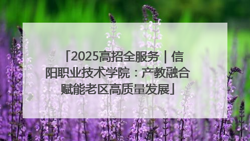 2025高招全服务｜信阳职业技术学院：产教融合赋能老区高质量发展