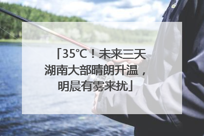 35℃！未来三天湖南大部晴朗升温，明晨有雾来扰
