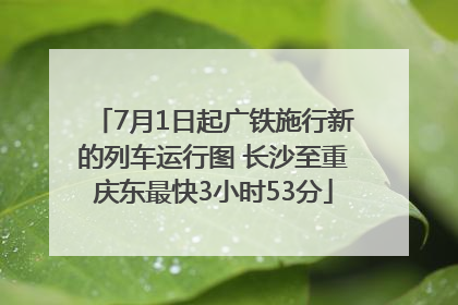 7月1日起广铁施行新的列车运行图 长沙至重庆东最快3小时53分
