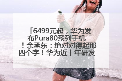 6499元起，华为发布Pura80系列手机！余承东：绝对对得起那四个字！华为近十年研发投入12490亿元