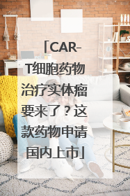 CAR-T细胞药物治疗实体瘤要来了？这款药物申请国内上市